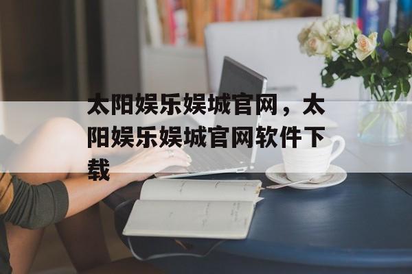 太阳娱乐娱城官网，太阳娱乐娱城官网软件下载