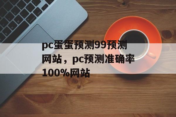 pc蛋蛋预测99预测网站，pc预测准确率100%网站