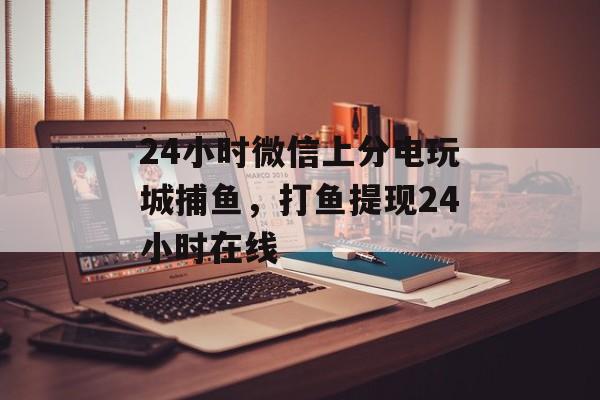 24小时微信上分电玩城捕鱼，打鱼提现24小时在线