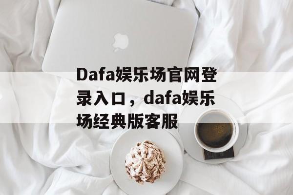 Dafa娱乐场官网登录入口，dafa娱乐场经典版客服