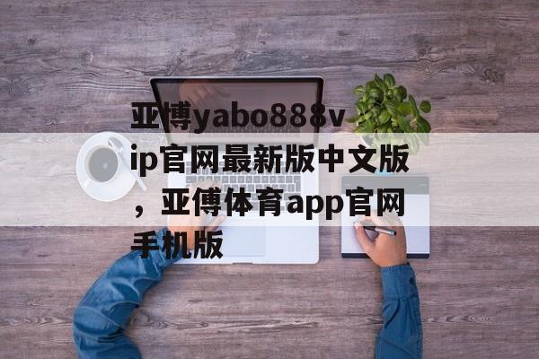 亚博yabo888vip官网最新版中文版，亚傅体育app官网手机版