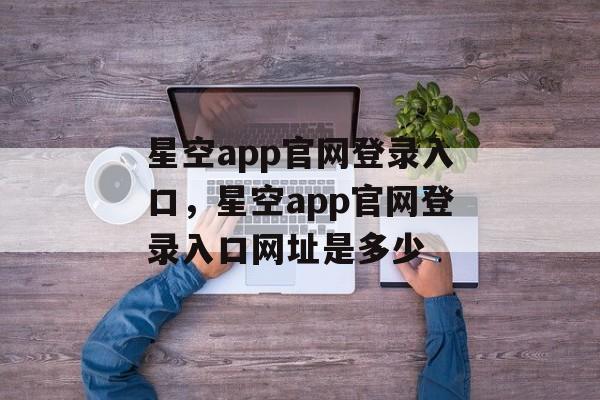 星空app官网登录入口，星空app官网登录入口网址是多少