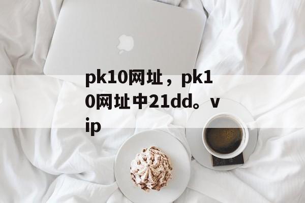 pk10网址，pk10网址中21dd。vip