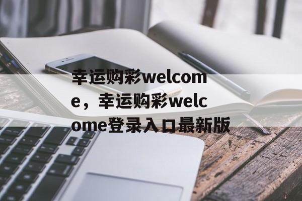 幸运购彩welcome，幸运购彩welcome登录入口最新版